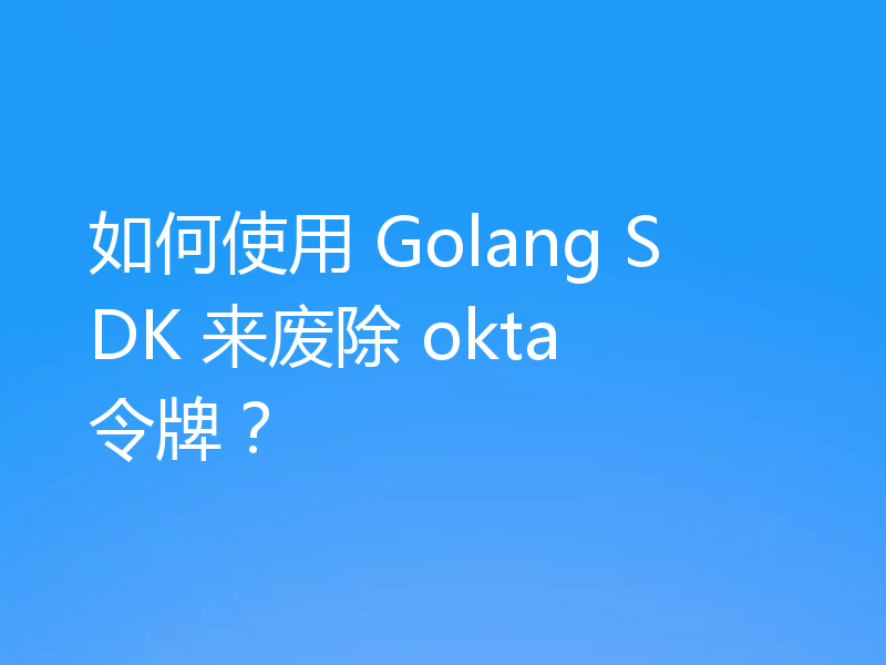 如何使用 Golang SDK 来废除 okta 令牌?