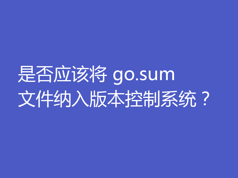 是否应该将 go.sum 文件纳入版本控制系统?