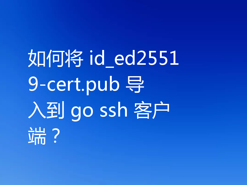 如何将 id_ed25519-cert.pub 导入到 go ssh 客户端?