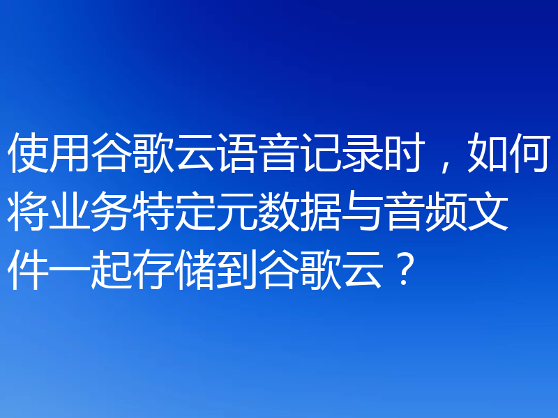 使用谷歌云语音记录时,如何将业务特定元数据与音频文件一起存储到谷歌云?