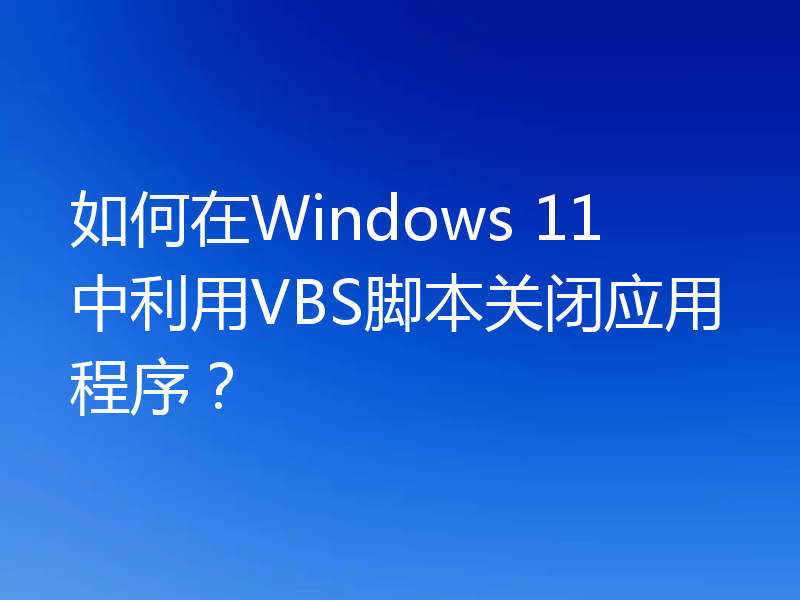如何在Windows 11中利用VBS脚本关闭应用程序?