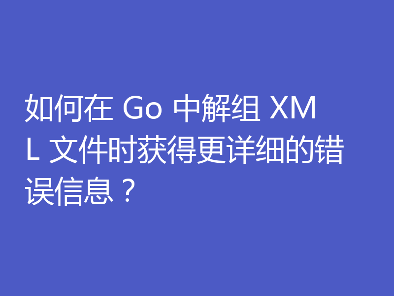 如何在 Go 中解组 XML 文件时获得更详细的错误信息?