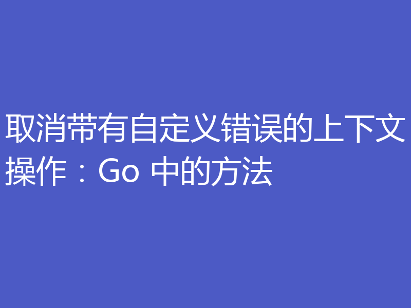 取消带有自定义错误的上下文操作:Go 中的方法