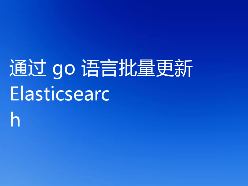 通过 go 语言批量更新 Elasticsearch