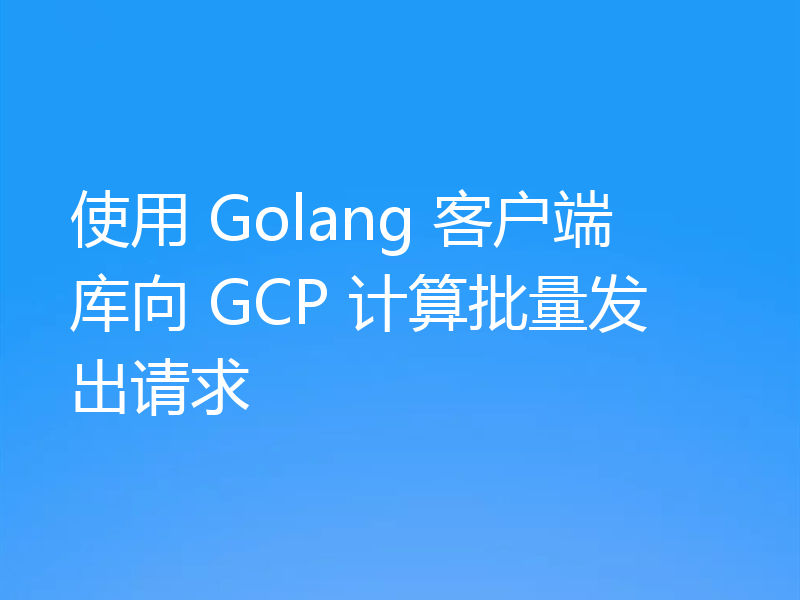 使用 Golang 客户端库向 GCP 计算批量发出请求