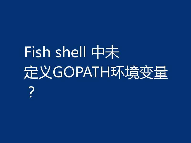Fish shell 中未定义GOPATH环境变量?