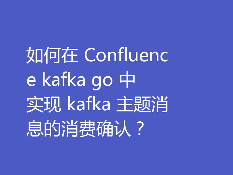如何在 Confluence kafka go 中实现 kafka 主题消息的消费确认?