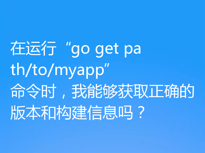 在运行“go get path/to/myapp”命令时,我能够获取正确的版本和构建信息吗?