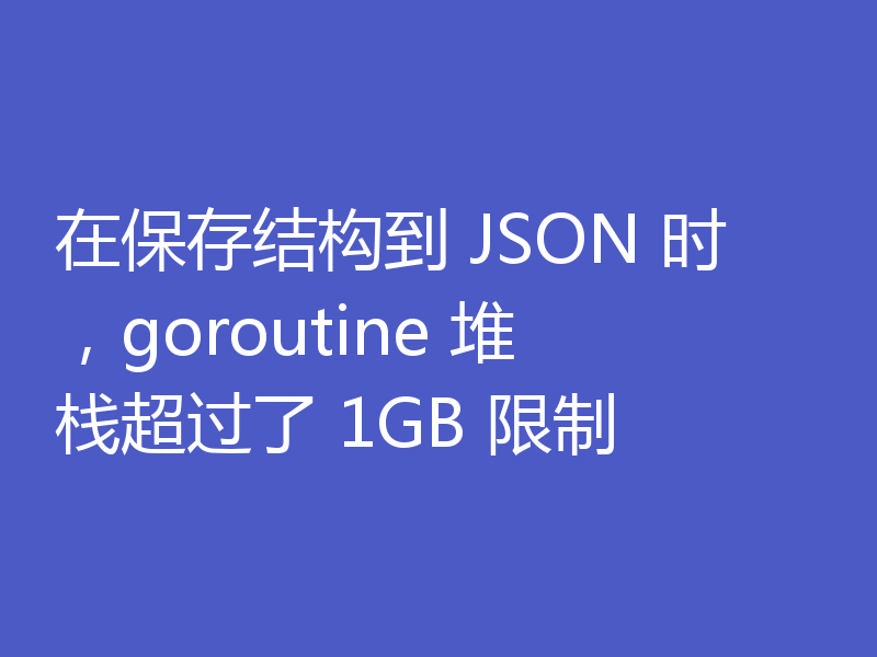 在保存结构到 JSON 时,goroutine 堆栈超过了 1GB 限制