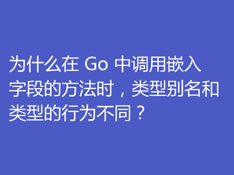 为什么在 Go 中调用嵌入字段的方法时,类型别名和类型的行为不同?