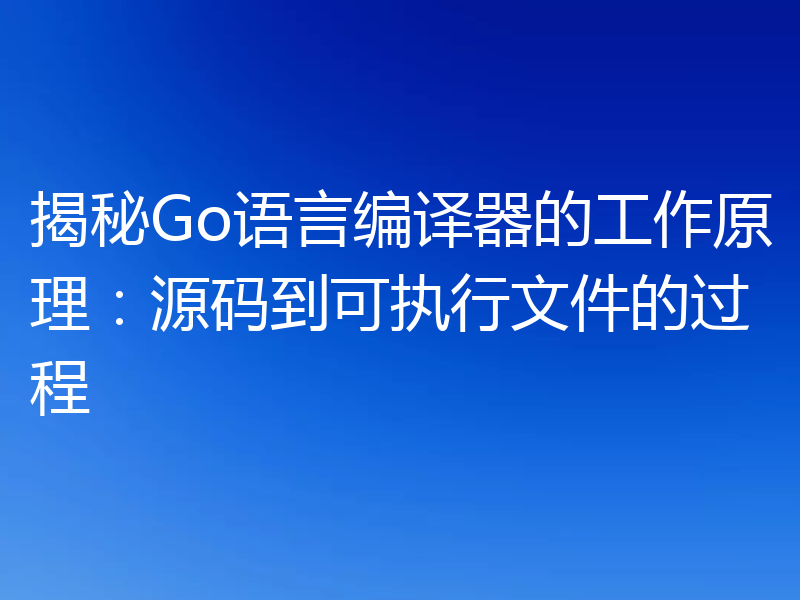 揭秘Go语言编译器的工作原理:源码到可执行文件的过程