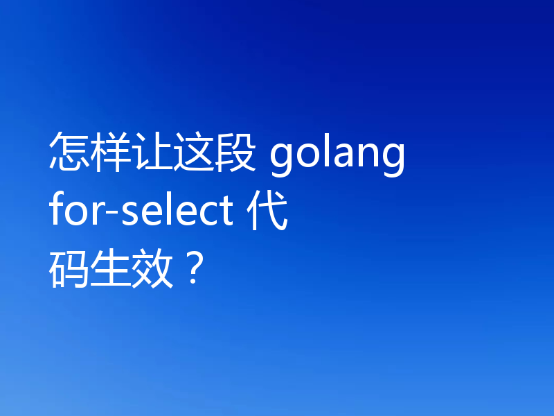 怎样让这段 golang for-select 代码生效?