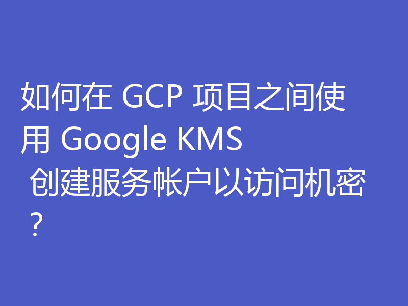 如何在 GCP 项目之间使用 Google KMS 创建服务帐户以访问机密?
