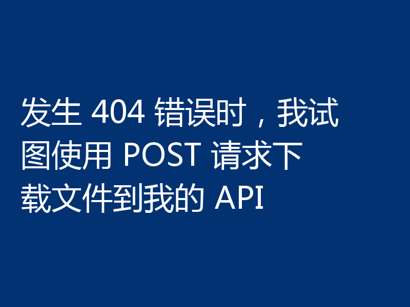 发生 404 错误时,我试图使用 POST 请求下载文件到我的 API