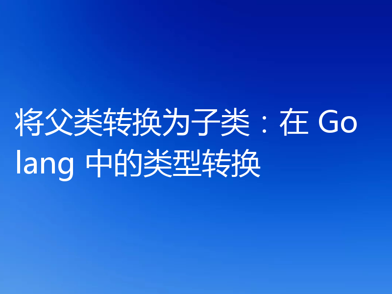 将父类转换为子类:在 Golang 中的类型转换