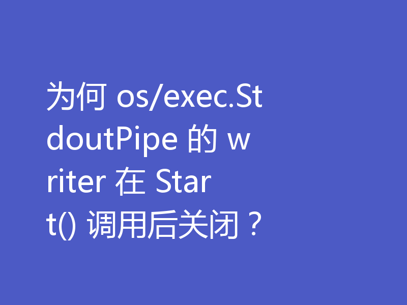 为何 os/exec.StdoutPipe 的 writer 在 Start() 调用后关闭?