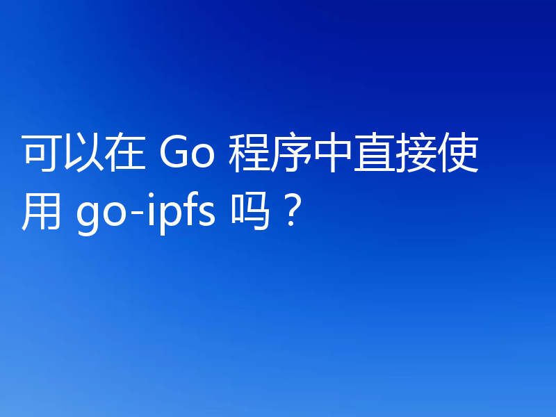 可以在 Go 程序中直接使用 go-ipfs 吗?