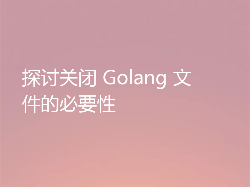 探讨关闭 Golang 文件的必要性