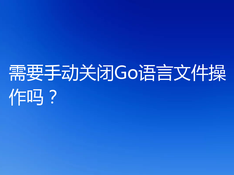 需要手动关闭Go语言文件操作吗?