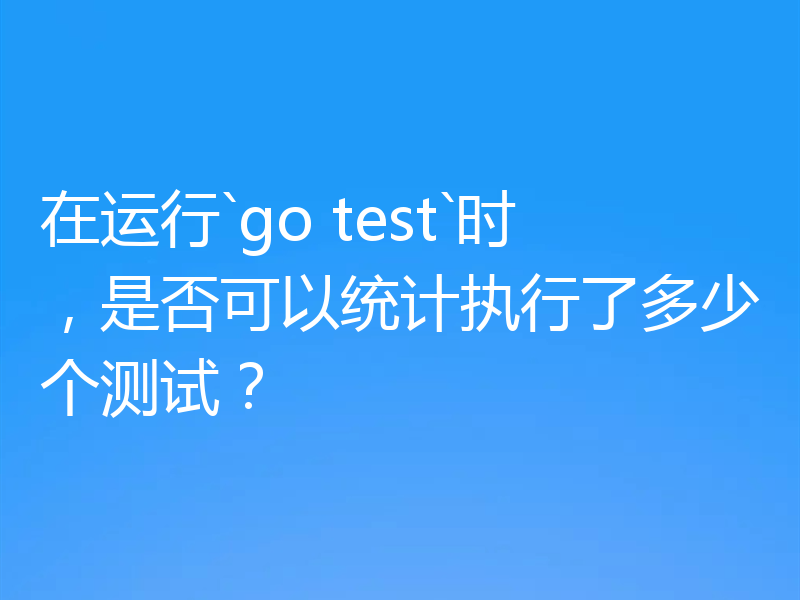 在运行`go test`时,是否可以统计执行了多少个测试?