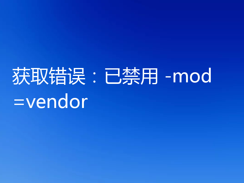 获取错误:已禁用 -mod=vendor