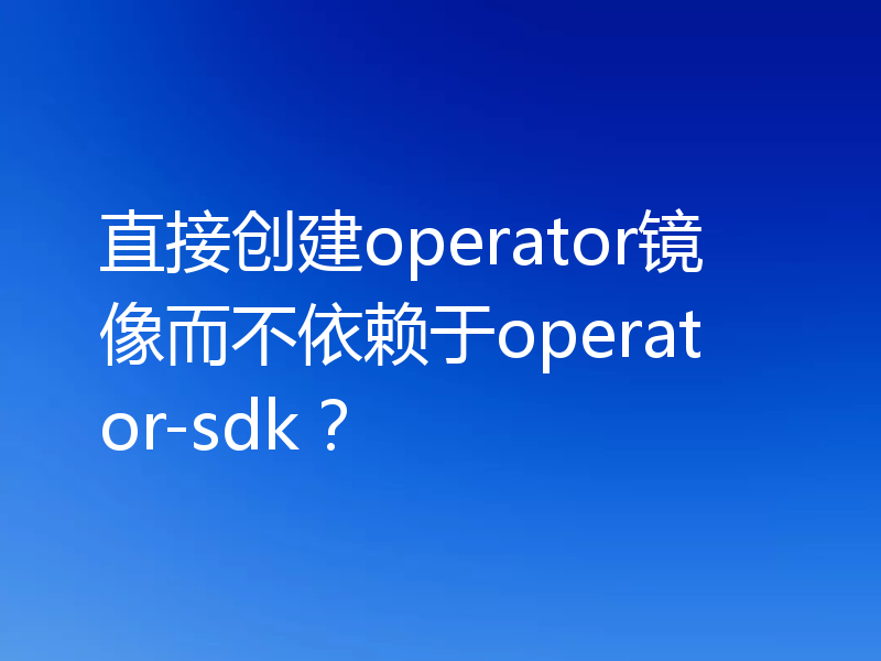 直接创建operator镜像而不依赖于operator-sdk?