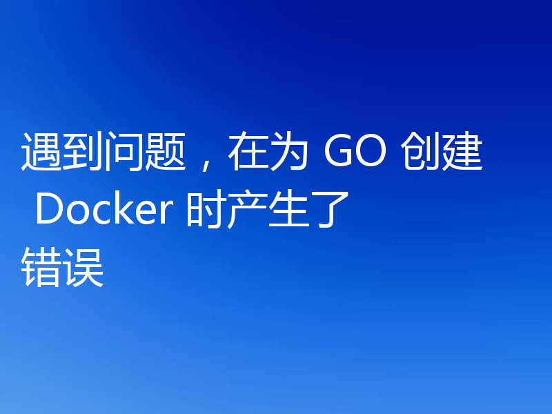 遇到问题,在为 GO 创建 Docker 时产生了错误