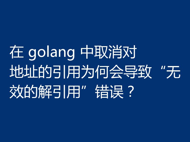 在 golang 中取消对地址的引用为何会导致“无效的解引用”错误?