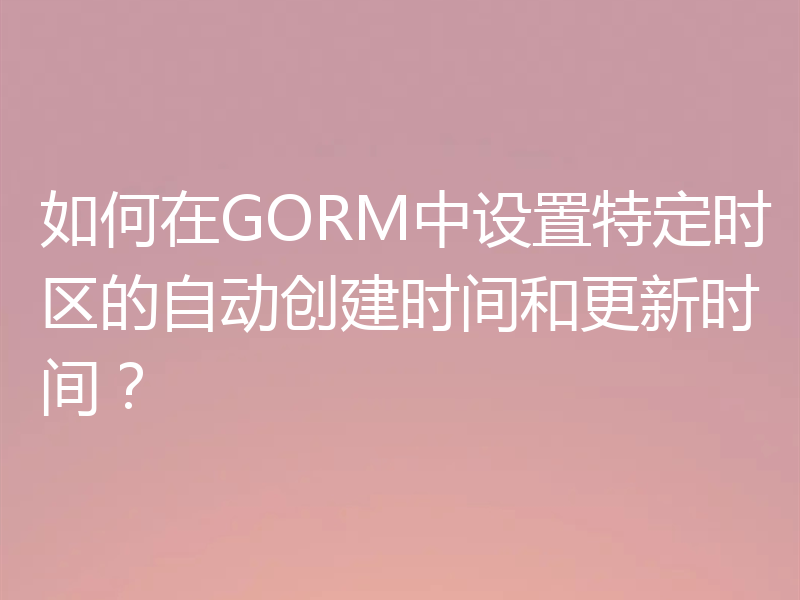 如何在GORM中设置特定时区的自动创建时间和更新时间?