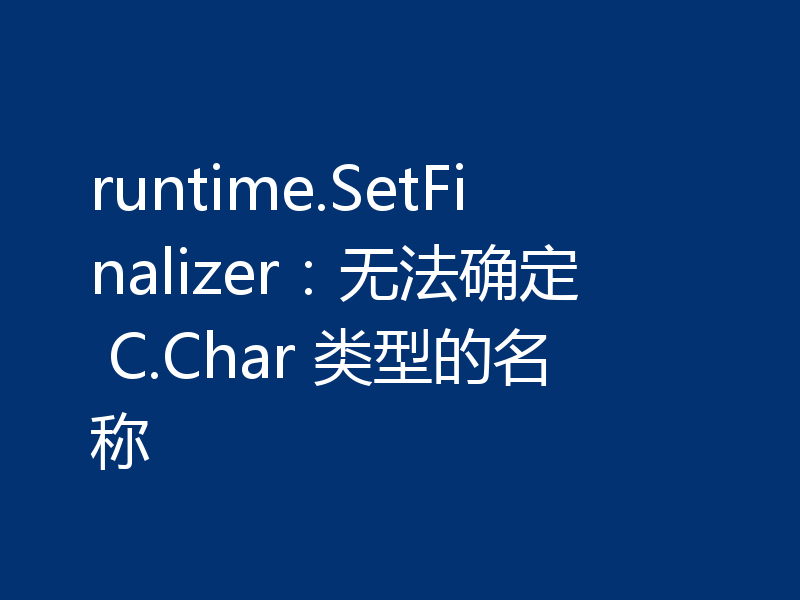 runtime.SetFinalizer:无法确定 C.Char 类型的名称