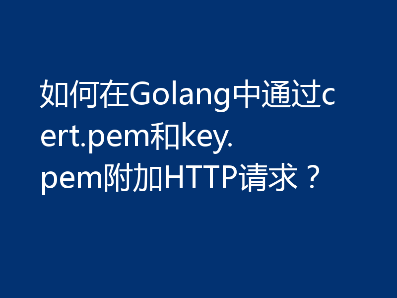 如何在Golang中通过cert.pem和key.pem附加HTTP请求?