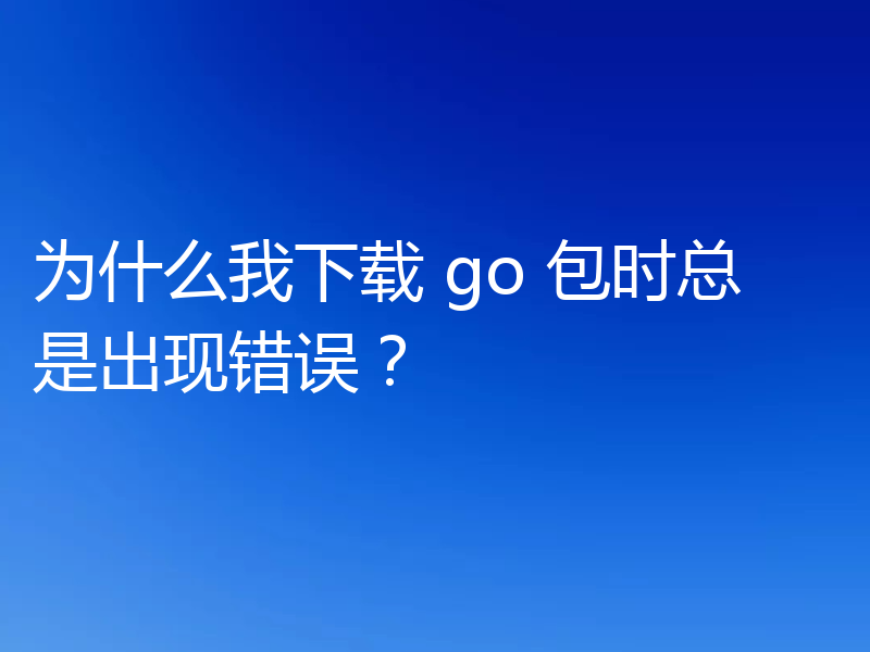 为什么我下载 go 包时总是出现错误?