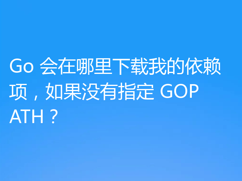 Go 会在哪里下载我的依赖项,如果没有指定 GOPATH?