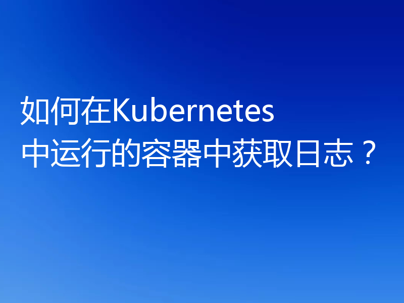 如何在Kubernetes中运行的容器中获取日志?