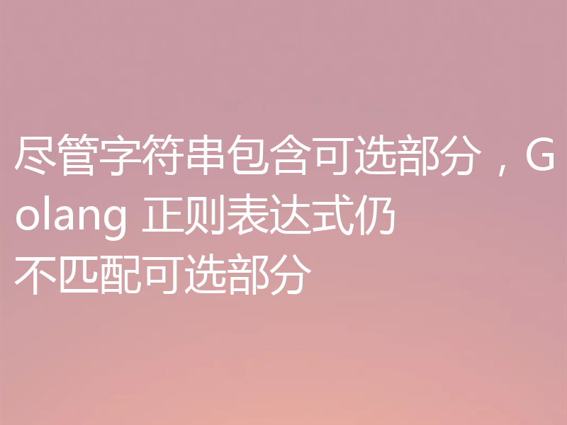 尽管字符串包含可选部分,Golang 正则表达式仍不匹配可选部分