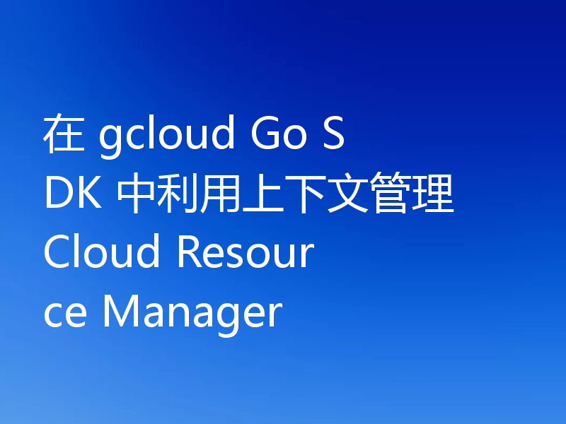 在 gcloud Go SDK 中利用上下文管理 Cloud Resource Manager
