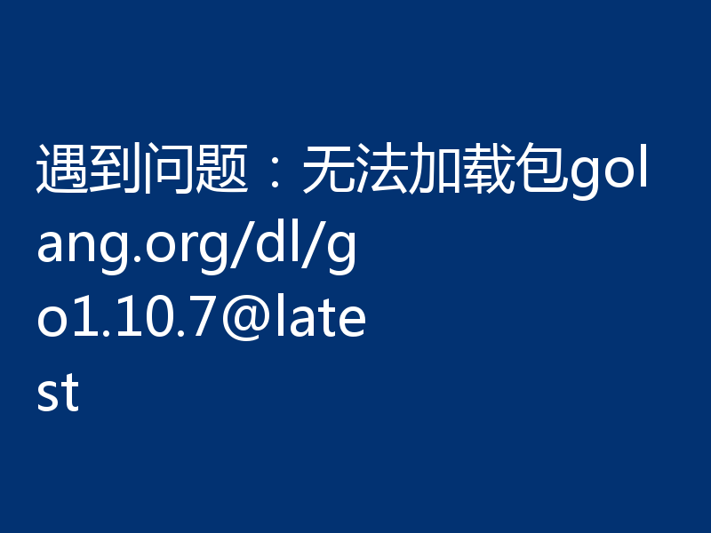 遇到问题:无法加载包golang.org/dl/go1.10.7@latest