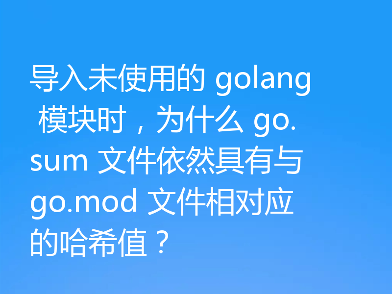 导入未使用的 golang 模块时,为什么 go.sum 文件依然具有与 go.mod 文件相对应的哈希值?
