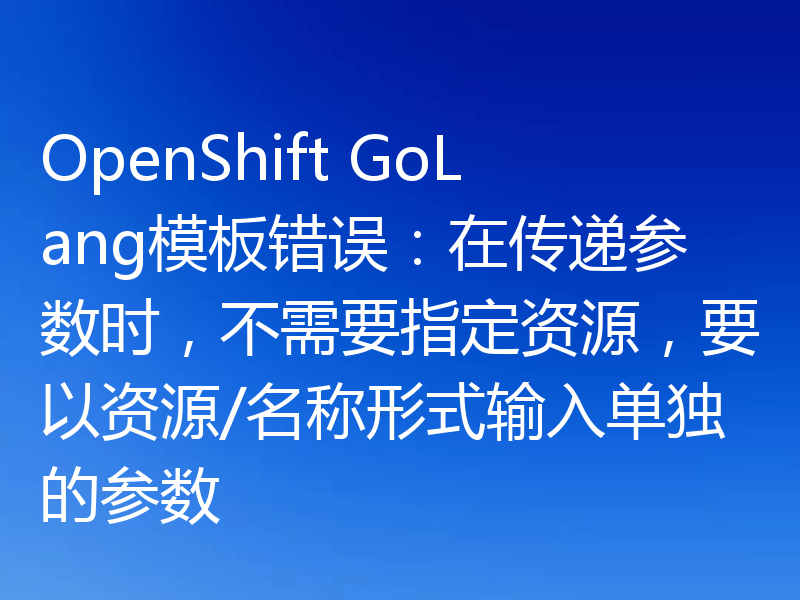 OpenShift GoLang模板错误:在传递参数时,不需要指定资源,要以资源/名称形式输入单独的参数