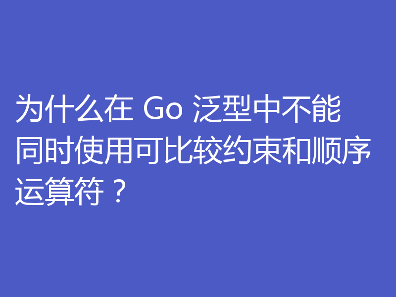 为什么在 Go 泛型中不能同时使用可比较约束和顺序运算符?
