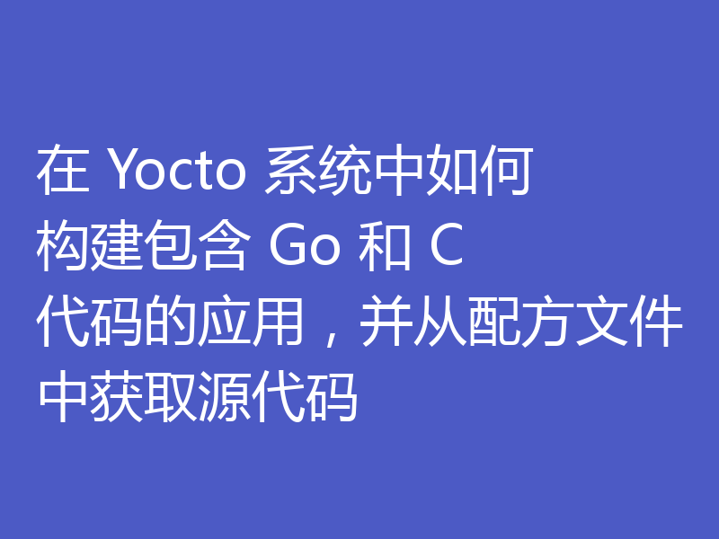 在 Yocto 系统中如何构建包含 Go 和 C 代码的应用,并从配方文件中获取源代码