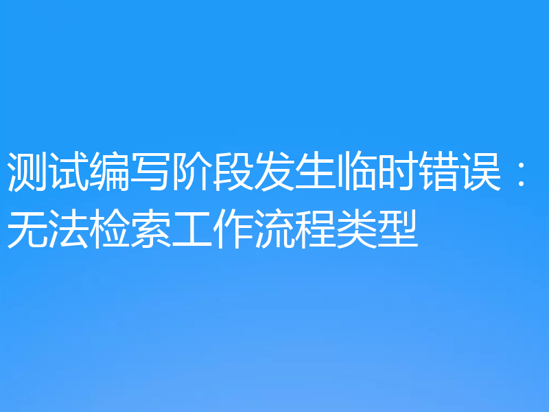 测试编写阶段发生临时错误:无法检索工作流程类型