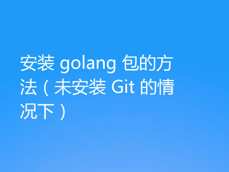 安装 golang 包的方法(未安装 Git 的情况下)