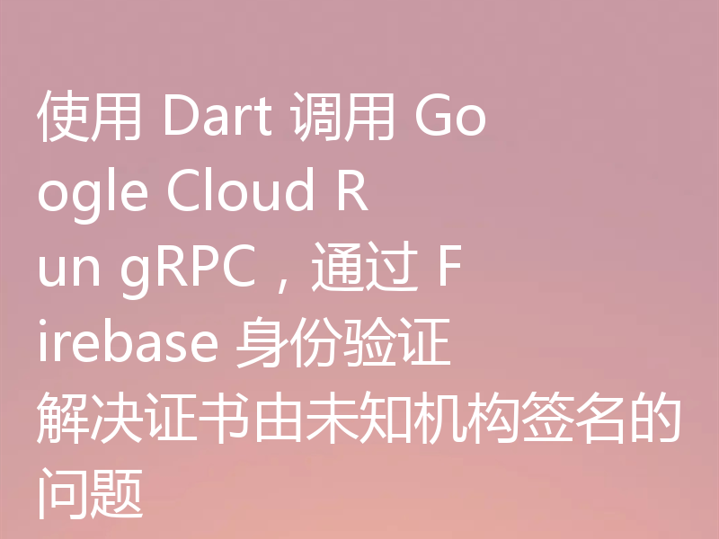 使用 Dart 调用 Google Cloud Run gRPC,通过 Firebase 身份验证解决证书由未知机构签名的问题