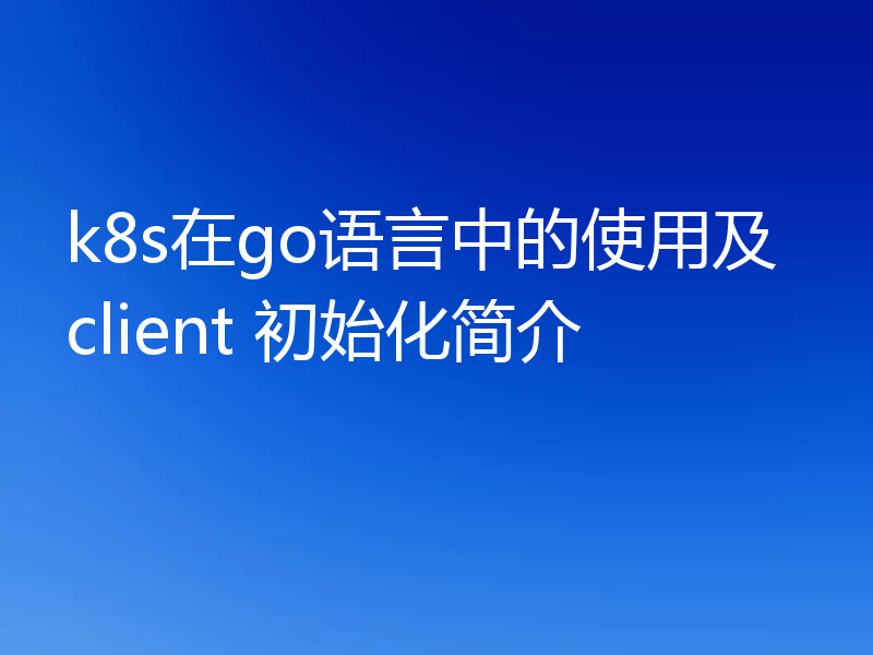 k8s在go语言中的使用及client 初始化简介