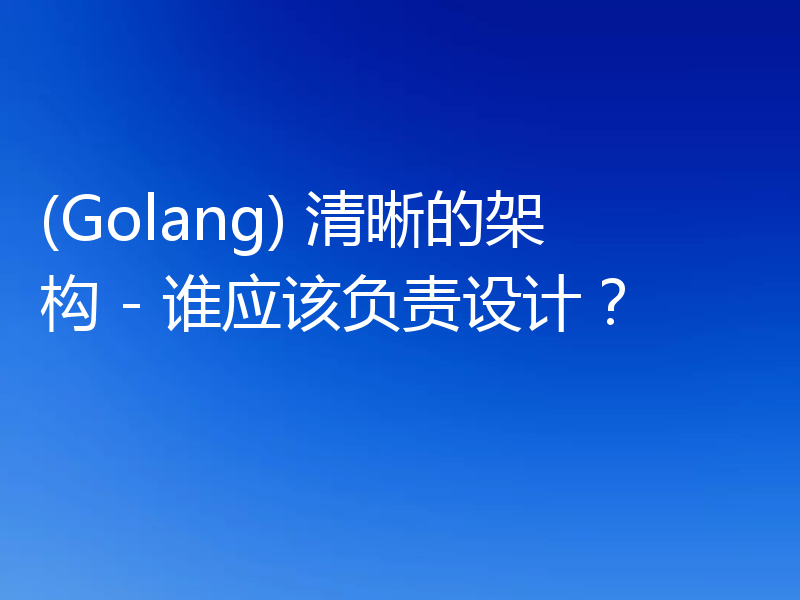 (Golang) 清晰的架构 - 谁应该负责设计?