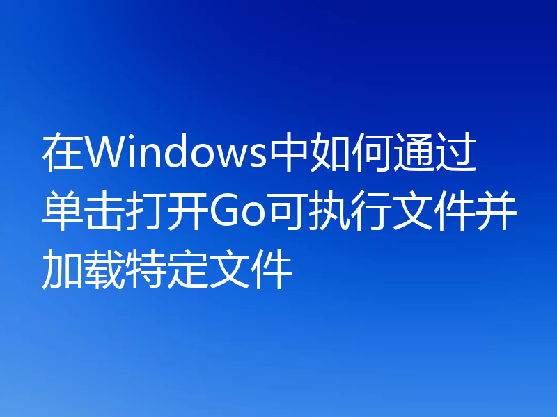 在Windows中如何通过单击打开Go可执行文件并加载特定文件