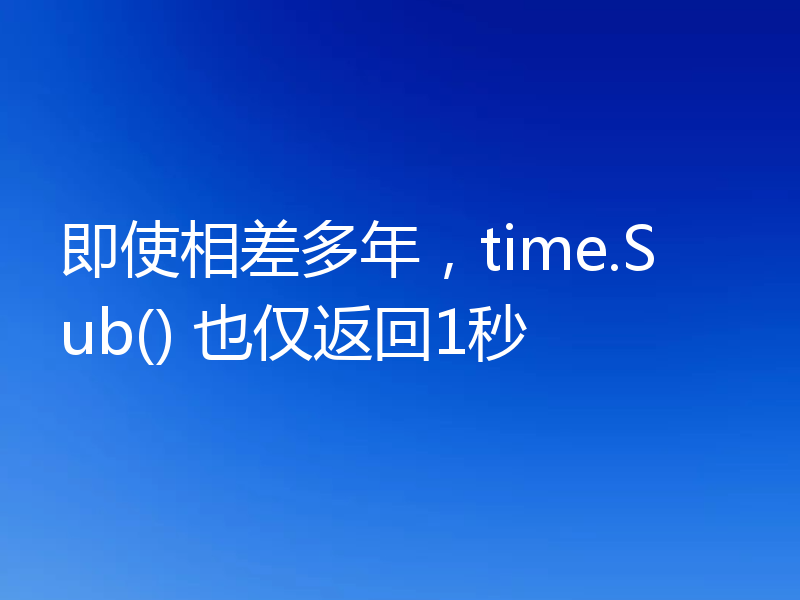 即使相差多年,time.Sub() 也仅返回1秒