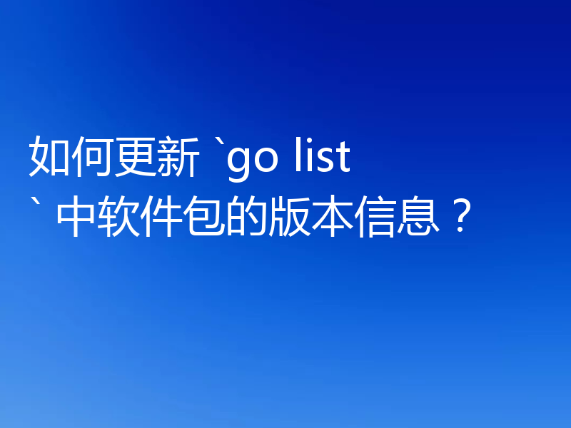 如何更新 `go list` 中软件包的版本信息?