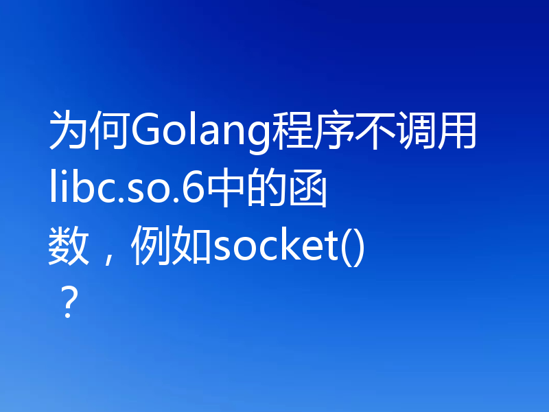 为何Golang程序不调用libc.so.6中的函数，例如socket()？
